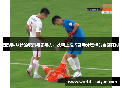足球队队长的职责与领导力:从场上指挥到场外榜样的全面探讨 足球队队长的职责与领导力:从场上指挥到场外榜样的全面探讨
