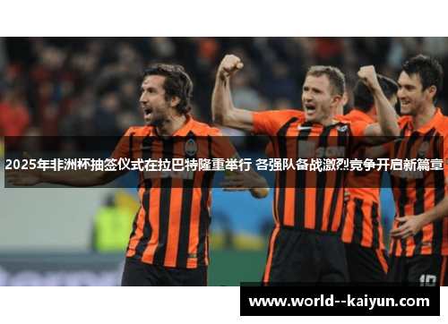 2025年非洲杯抽签仪式在拉巴特隆重举行 各强队备战激烈竞争开启新篇章