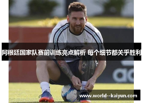 阿根廷国家队赛前训练亮点解析 每个细节都关乎胜利